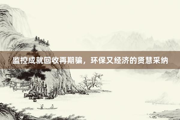 监控成就回收再期骗，环保又经济的贤慧采纳