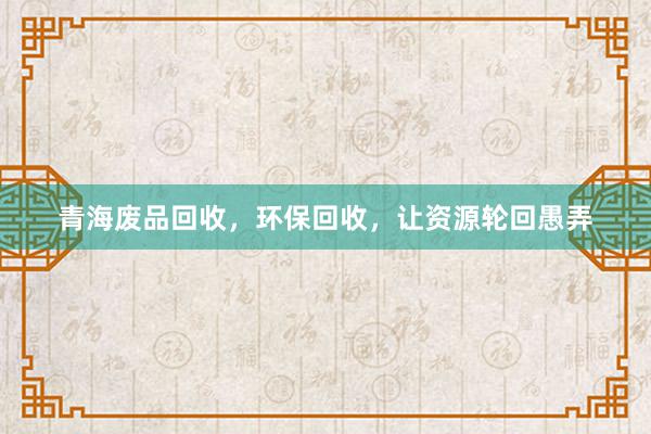 青海废品回收，环保回收，让资源轮回愚弄